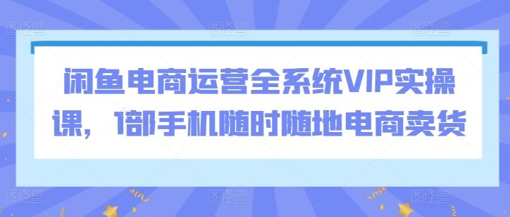 闲鱼电商运营全系统VIP实操课，1部手机随时随地电商卖货